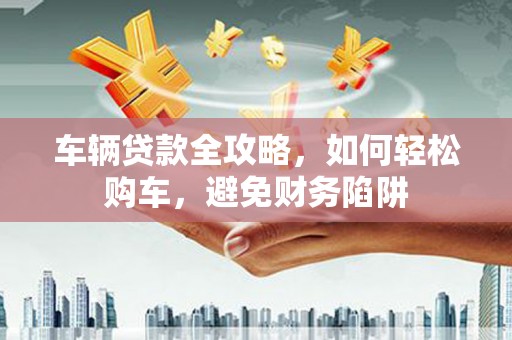 三穗车辆贷款全攻略，如何轻松购车，避免财务陷阱