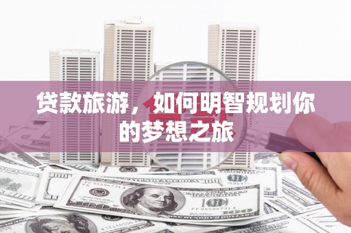 三穗贷款旅游，如何明智规划你的梦想之旅