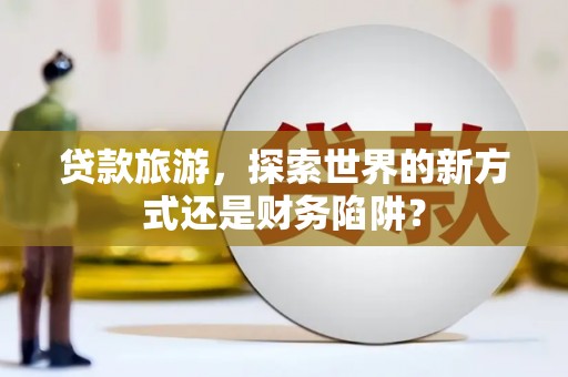 三穗贷款旅游，探索世界的新方式还是财务陷阱？